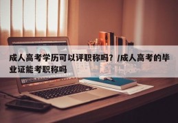 成人高考学历可以评职称吗？/成人高考的毕业证能考职称吗