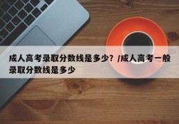 成人高考录取分数线是多少？/成人高考一般录取分数线是多少