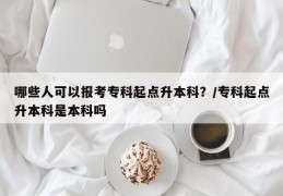哪些人可以报考专科起点升本科？/专科起点升本科是本科吗